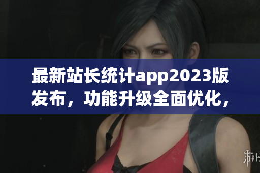 最新站長統(tǒng)計(jì)app2023版發(fā)布，功能升級(jí)全面優(yōu)化，幫助用戶實(shí)時(shí)掌握網(wǎng)站數(shù)據(jù)情況
