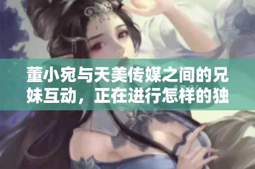董小宛與天美傳媒之間的兄妹互動，正在進(jìn)行怎樣的獨(dú)特合作？