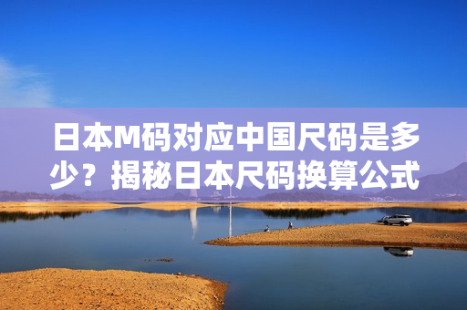 日本M碼對(duì)應(yīng)中國(guó)尺碼是多少？揭秘日本尺碼換算公式，一文解答你的疑惑