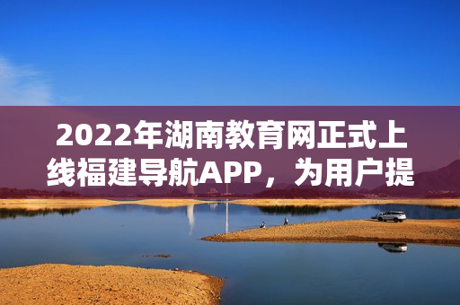 2022年湖南教育網(wǎng)正式上線福建導(dǎo)航APP，為用戶提供更便捷的全方位教育信息服務(wù)