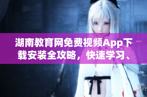 湖南教育網(wǎng)免費視頻App下載安裝全攻略，快速學習、觀看優(yōu)質(zhì)教學資源