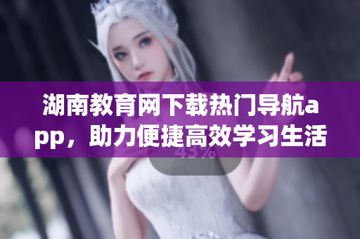 湖南教育網(wǎng)下載熱門導(dǎo)航app，助力便捷高效學習生活