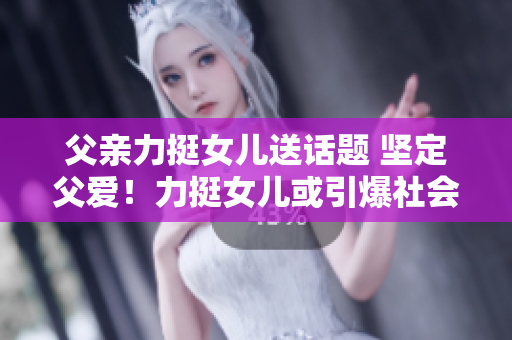 父親力挺女兒送話題 堅(jiān)定父愛(ài)！力挺女兒或引爆社會(huì)熱議