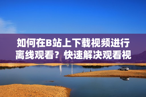 如何在B站上下載視頻進(jìn)行離線觀看？快速解決觀看視頻時(shí)的網(wǎng)絡(luò)限制