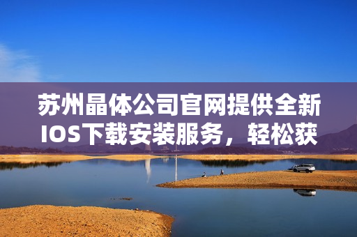 蘇州晶體公司官網(wǎng)提供全新IOS下載安裝服務，輕松獲取最新產(chǎn)品信息