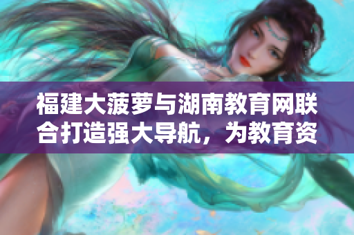 福建大菠蘿與湖南教育網(wǎng)聯(lián)合打造強(qiáng)大導(dǎo)航，為教育資源提供便捷引導(dǎo)