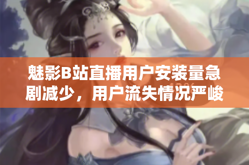 魅影B站直播用戶安裝量急劇減少，用戶流失情況嚴(yán)峻