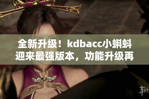 全新升級！kdbacc小蝌蚪迎來最強(qiáng)版本，功能升級再添新亮點