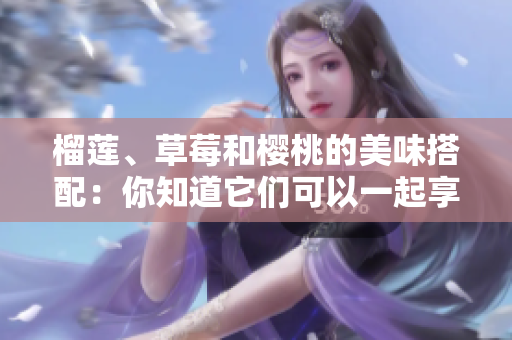 榴蓮、草莓和櫻桃的美味搭配：你知道它們可以一起享用嗎？