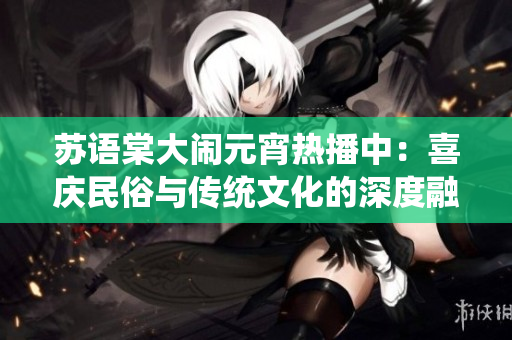 蘇語棠大鬧元宵熱播中：喜慶民俗與傳統(tǒng)文化的深度融合，觀眾點(diǎn)贊的熱門華語電影！