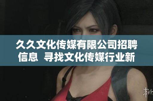 久久文化傳媒有限公司招聘信息  尋找文化傳媒行業(yè)新人才  職位多、待遇優(yōu)、發(fā)展空間大