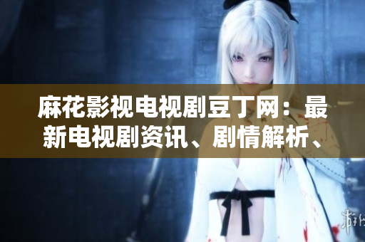 麻花影視電視劇豆丁網(wǎng)：最新電視劇資訊、劇情解析、明星訪談一網(wǎng)打盡