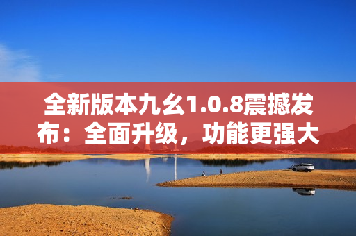 全新版本九幺1.0.8震撼發(fā)布：全面升級，功能更強大