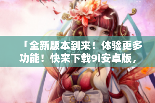 「全新版本到來！體驗更多功能！快來下載9i安卓版，暢享無限樂趣」