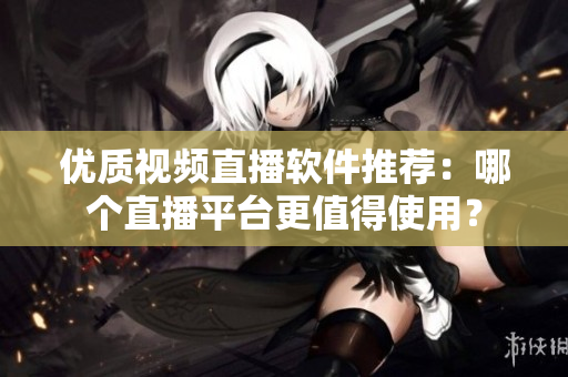 優(yōu)質(zhì)視頻直播軟件推薦：哪個(gè)直播平臺(tái)更值得使用？