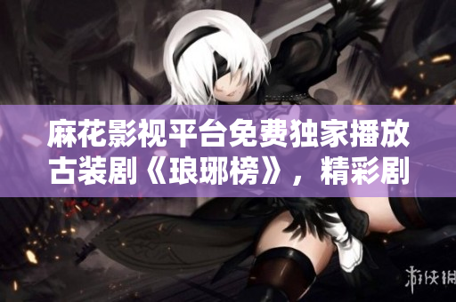 麻花影視平臺(tái)免費(fèi)獨(dú)家播放古裝劇《瑯琊榜》，精彩劇情盡收眼底