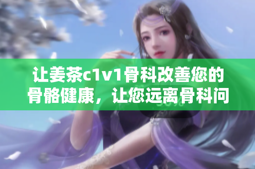 讓姜茶c1v1骨科改善您的骨骼健康，讓您遠離骨科問題