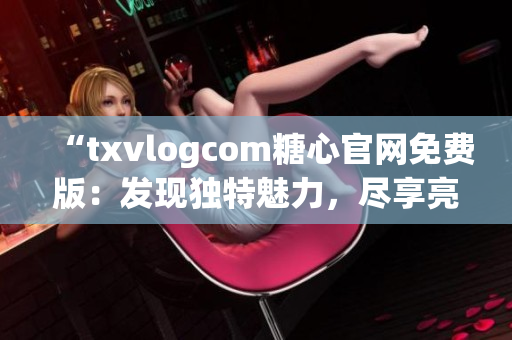 “txvlogcom糖心官網(wǎng)免費(fèi)版：發(fā)現(xiàn)獨(dú)特魅力，盡享亮點(diǎn)魔力”