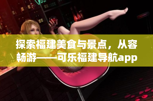 探索福建美食與景點(diǎn)，從容暢游——可樂福建導(dǎo)航app功能全面介紹