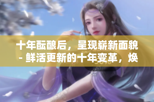 十年醞釀后，呈現(xiàn)嶄新面貌 - 鮮活更新的十年變革，煥發(fā)勃勃生機