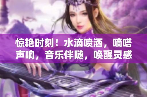 驚艷時(shí)刻！水滴噴灑，嘀嗒聲響，音樂(lè)伴隨，喚醒靈感