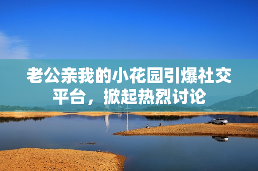 老公親我的小花園引爆社交平臺(tái)，掀起熱烈討論
