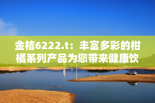金桔6222.t：豐富多彩的柑橘系列產品為您帶來健康飲食新體驗