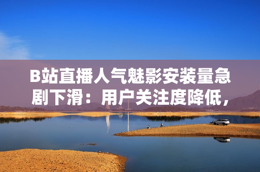 B站直播人氣魅影安裝量急劇下滑：用戶關注度降低，市場表現(xiàn)遇挑戰(zhàn)