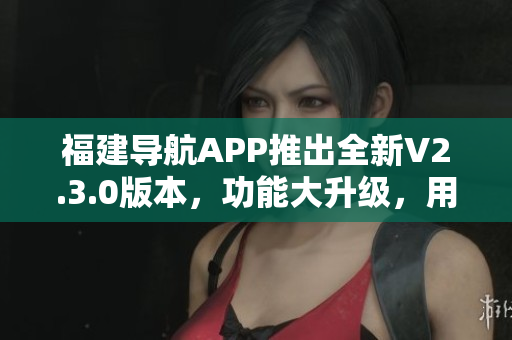 福建導(dǎo)航APP推出全新V2.3.0版本，功能大升級(jí)，用戶體驗(yàn)更加智能便捷