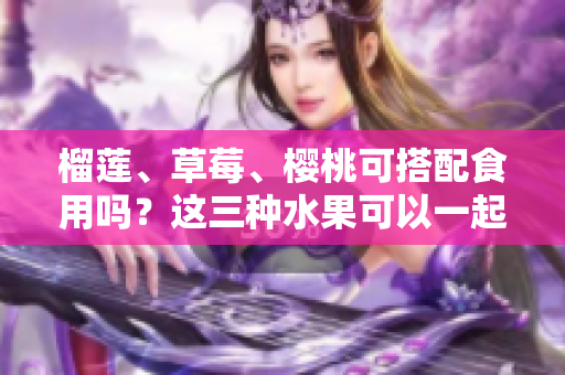 榴蓮、草莓、櫻桃可搭配食用嗎？這三種水果可以一起享用嗎？ - 一網(wǎng)打盡！