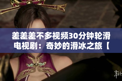 差差差不多視頻30分鐘輪滑電視?。浩婷畹幕谩揪蕰r刻盤點】