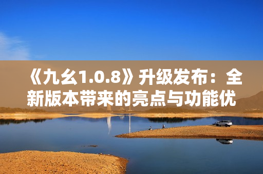 《九幺1.0.8》升級發(fā)布：全新版本帶來的亮點與功能優(yōu)化