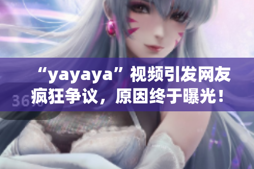 “yayaya”視頻引發(fā)網(wǎng)友瘋狂爭議，原因終于曝光！一起來看看吧