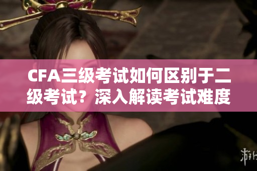 CFA三級考試如何區(qū)別于二級考試？深入解讀考試難度和內(nèi)容差異