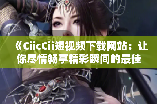 《CiicCii短視頻下載網(wǎng)站：讓你盡情暢享精彩瞬間的最佳選擇！》