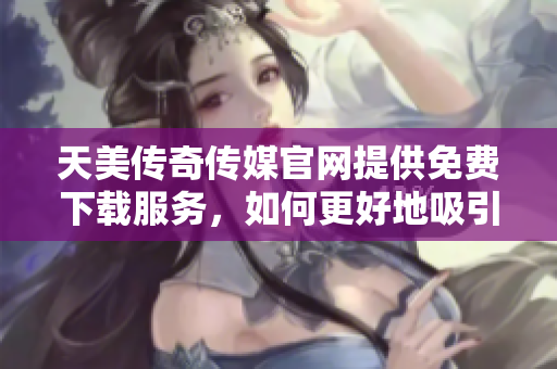 天美傳奇?zhèn)髅焦倬W(wǎng)提供免費(fèi)下載服務(wù)，如何更好地吸引用戶？