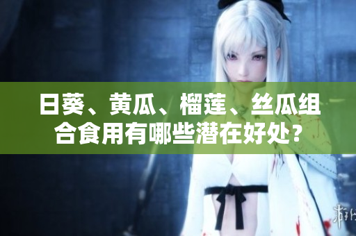 日葵、黃瓜、榴蓮、絲瓜組合食用有哪些潛在好處？