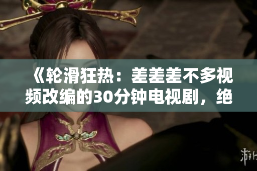 《輪滑狂熱：差差差不多視頻改編的30分鐘電視劇，絕對(duì)吸引你的眼球！》