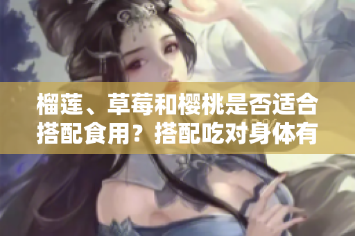 榴蓮、草莓和櫻桃是否適合搭配食用？搭配吃對身體有益嗎？