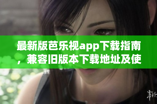 最新版芭樂視app下載指南，兼容舊版本下載地址及使用技巧