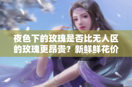夜色下的玫瑰是否比無人區(qū)的玫瑰更昂貴？新鮮鮮花價格對比揭秘