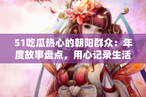 51吃瓜熱心的朝陽群眾：年度故事盤點，用心記錄生活點滴