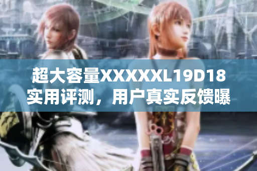 超大容量XXXXXL19D18實(shí)用評(píng)測(cè)，用戶(hù)真實(shí)反饋曝光