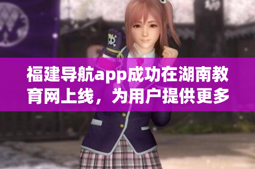 福建導航app成功在湖南教育網(wǎng)上線，為用戶提供更多便捷服務