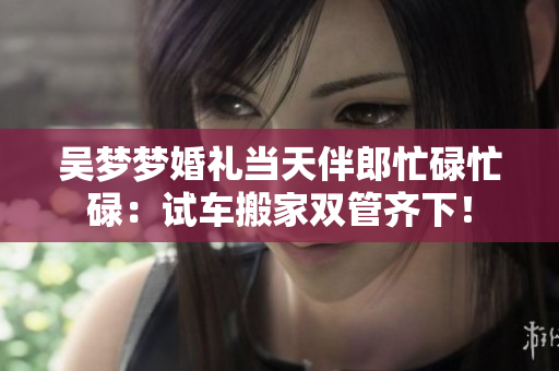 吳夢(mèng)夢(mèng)婚禮當(dāng)天伴郎忙碌忙碌：試車(chē)搬家雙管齊下！