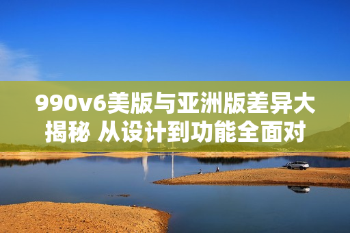 990v6美版與亞洲版差異大揭秘 從設(shè)計到功能全面對比