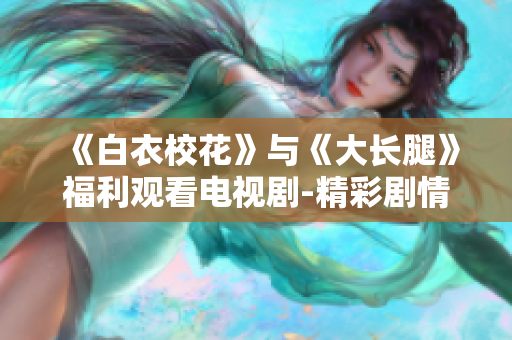 《白衣?；ā放c《大長(zhǎng)腿》福利觀看電視劇-精彩劇情免費(fèi)在線觀看