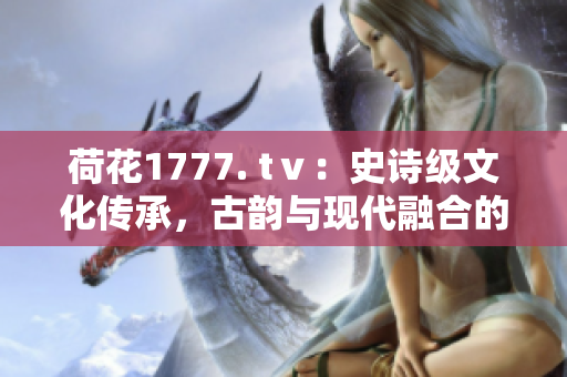 荷花1777. tⅴ：史詩級(jí)文化傳承，古韻與現(xiàn)代融合的奇跡