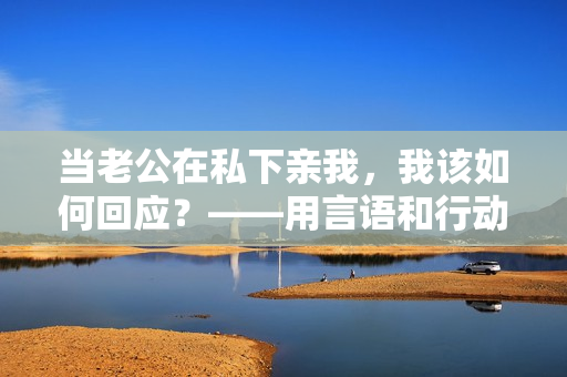 當(dāng)老公在私下親我，我該如何回應(yīng)？——用言語和行動展現(xiàn)真誠的回應(yīng)