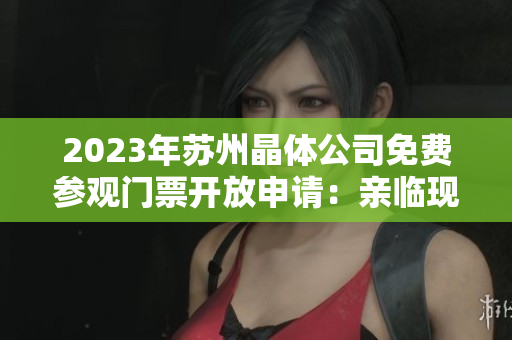 2023年蘇州晶體公司免費(fèi)參觀門票開放申請(qǐng)：親臨現(xiàn)場(chǎng)探尋未來(lái)晶體科技創(chuàng)新